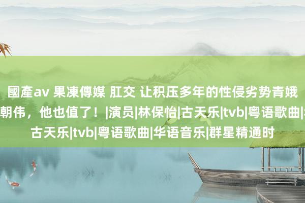 國產av 果凍傳媒 肛交 让积压多年的性侵劣势青娥案宣判，即便输给梁朝伟，他也值了！|演员|林保怡|古天乐|tvb|粤语歌曲|华语音乐|群星精通时