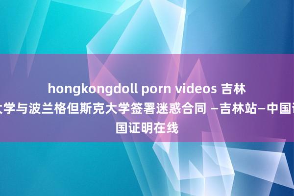 hongkongdoll porn videos 吉林番邦语大学与波兰格但斯克大学签署迷惑合同 —吉林站—中国证明在线