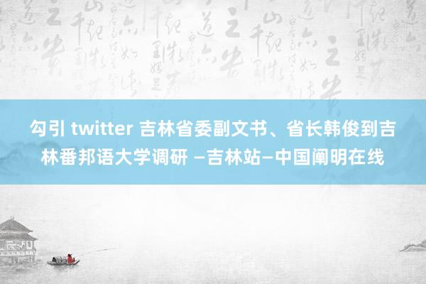 勾引 twitter 吉林省委副文书、省长韩俊到吉林番邦语大学调研 —吉林站—中国阐明在线