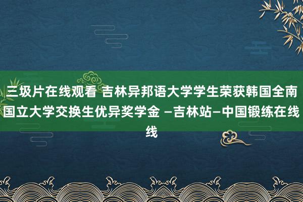 三圾片在线观看 吉林异邦语大学学生荣获韩国全南国立大学交换生优异奖学金 —吉林站—中国锻练在线