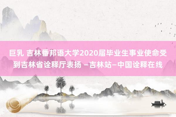 巨乳 吉林番邦语大学2020届毕业生事业使命受到吉林省诠释厅表扬 —吉林站—中国诠释在线