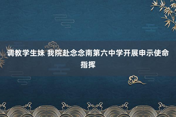 调教学生妹 我院赴念念南第六中学开展申示使命指挥