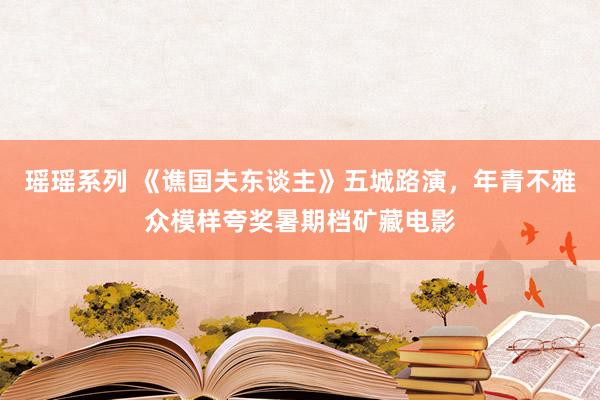 瑶瑶系列 《谯国夫东谈主》五城路演，年青不雅众模样夸奖暑期档矿藏电影