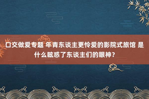 口交做爱专题 年青东谈主更怜爱的影院式旅馆 是什么眩惑了东谈主们的眼神？