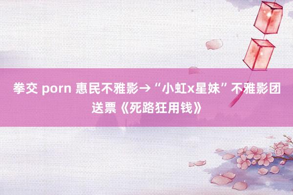 拳交 porn 惠民不雅影→“小虹x星妹”不雅影团送票《死路狂用钱》