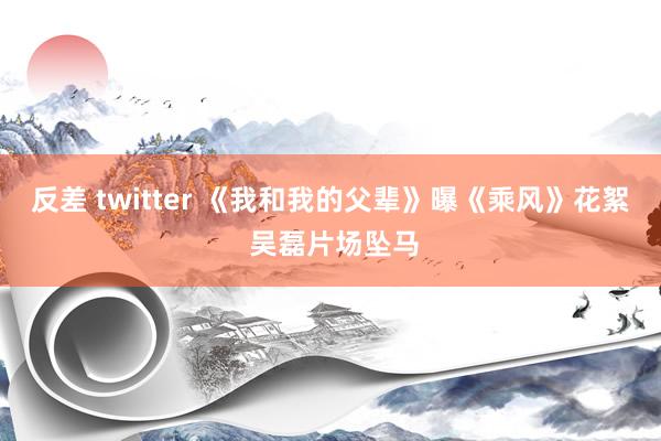 反差 twitter 《我和我的父辈》曝《乘风》花絮 吴磊片场坠马