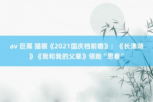 av 巨屌 猫眼《2021国庆档前瞻》：《长津湖》《我和我的父辈》领跑“思看”