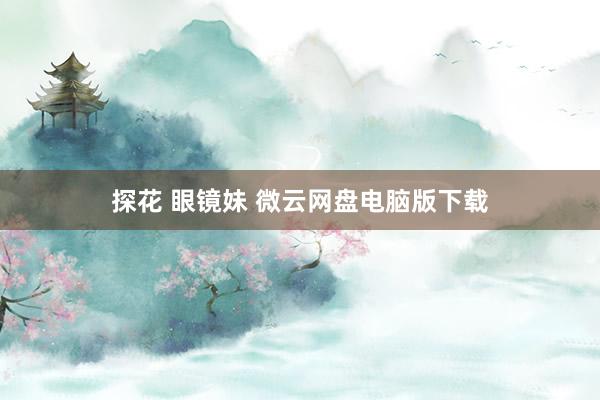 探花 眼镜妹 微云网盘电脑版下载