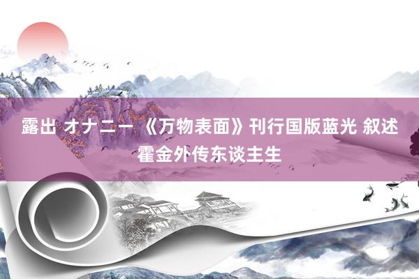 露出 オナニー 《万物表面》刊行国版蓝光 叙述霍金外传东谈主生