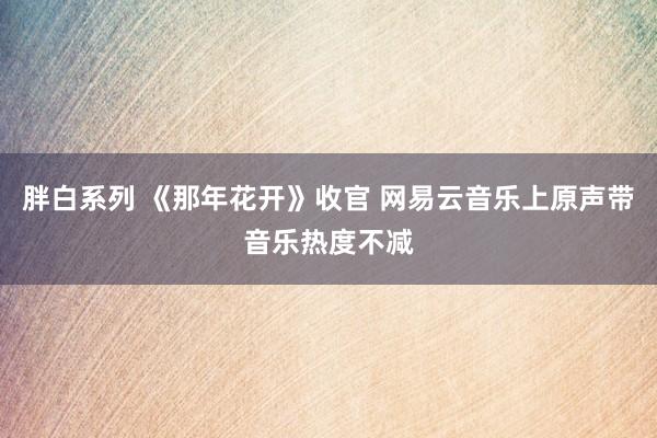 胖白系列 《那年花开》收官 网易云音乐上原声带音乐热度不减