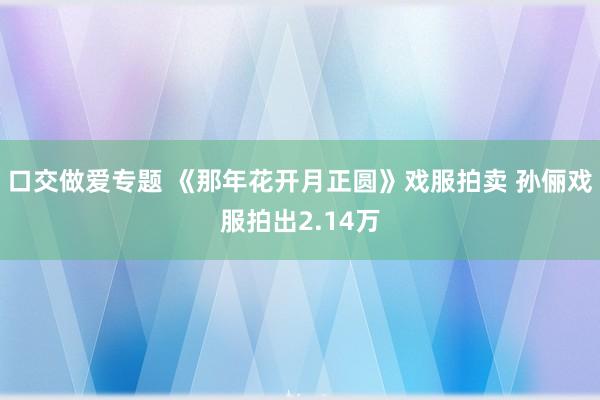 口交做爱专题 《那年花开月正圆》戏服拍卖 孙俪戏服拍出2.14万