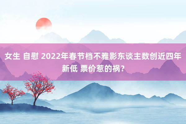 女生 自慰 2022年春节档不雅影东谈主数创近四年新低 票价惹的祸？