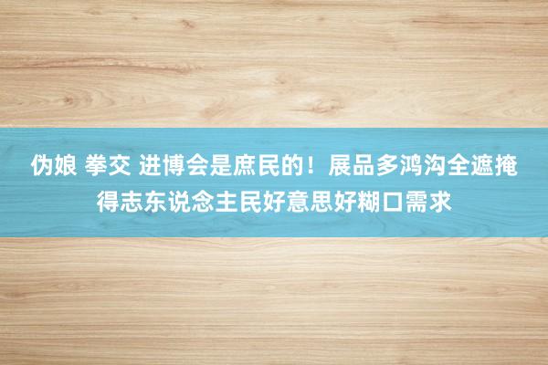 伪娘 拳交 进博会是庶民的！展品多鸿沟全遮掩得志东说念主民好意思好糊口需求