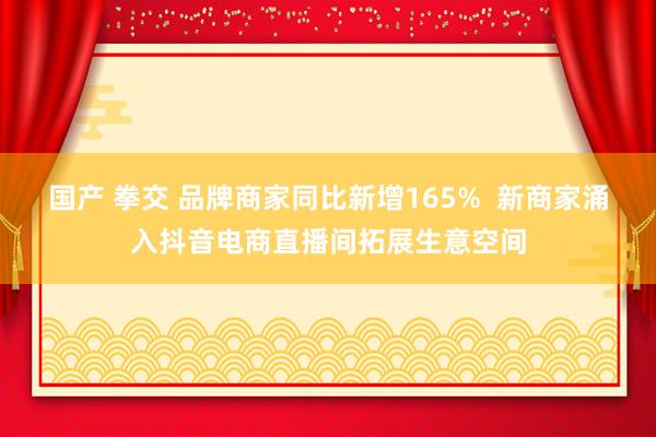 国产 拳交 品牌商家同比新增165%  新商家涌入抖音电商直播间拓展生意空间