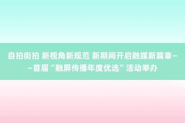 自拍街拍 新视角新规范 新期间开启融媒新篇章——首届“融屏传播年度优选”活动举办