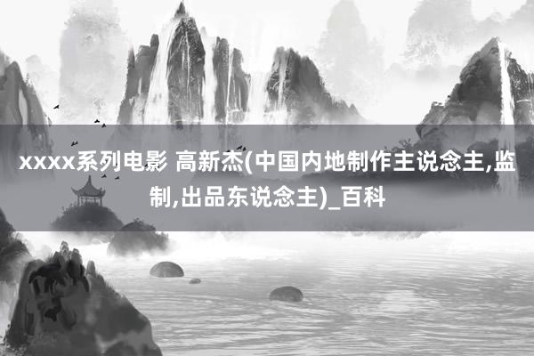 xxxx系列电影 高新杰(中国内地制作主说念主，监制，出品东说念主)_百科