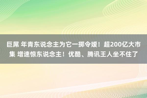 巨屌 年青东说念主为它一掷令嫒！超200亿大市集 增速惊东说念主！优酷、腾讯王人坐不住了