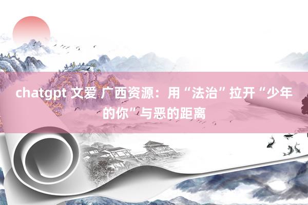 chatgpt 文爱 广西资源：用“法治”拉开“少年的你”与恶的距离