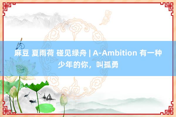 麻豆 夏雨荷 碰见绿舟 | A-Ambition 有一种少年的你，叫孤勇