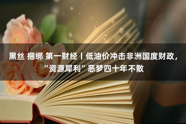 黑丝 捆绑 第一财经丨低油价冲击非洲国度财政，“资源犀利”恶梦四十年不散