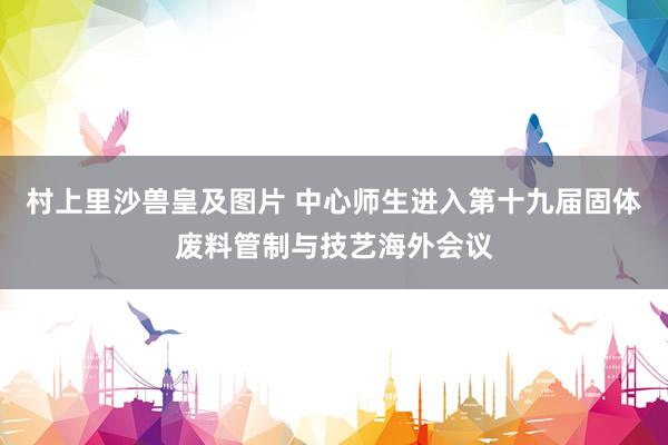 村上里沙兽皇及图片 中心师生进入第十九届固体废料管制与技艺海外会议