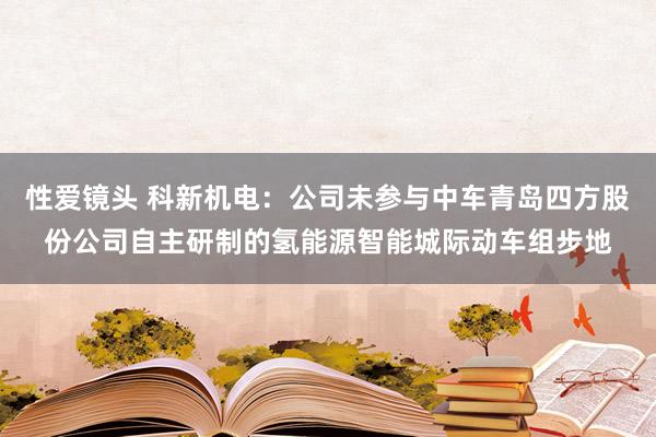 性爱镜头 科新机电：公司未参与中车青岛四方股份公司自主研制的氢能源智能城际动车组步地