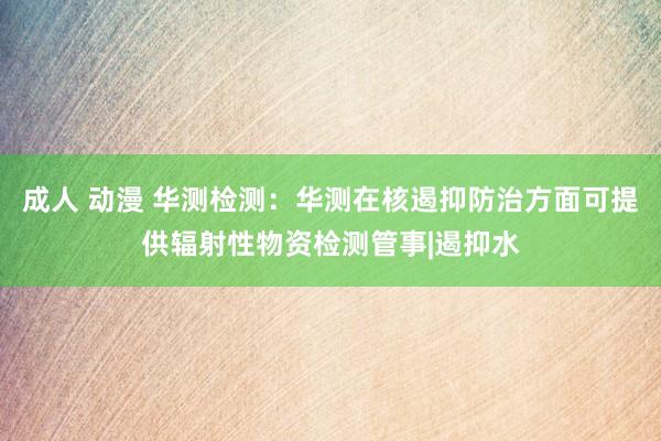 成人 动漫 华测检测：华测在核遏抑防治方面可提供辐射性物资检测管事|遏抑水