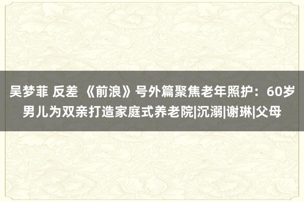 吴梦菲 反差 《前浪》号外篇聚焦老年照护：60岁男儿为双亲打造家庭式养老院|沉溺|谢琳|父母