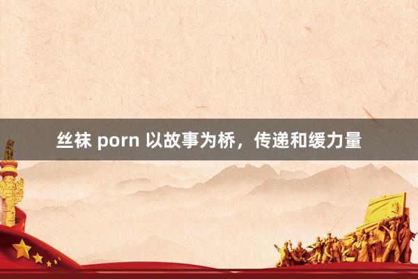 丝袜 porn 以故事为桥，传递和缓力量