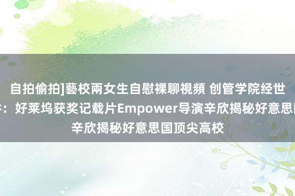 自拍偷拍]藝校兩女生自慰裸聊視頻 创管学院经世讲堂第二讲：好莱坞获奖记载片Empower导演辛欣揭秘好意思国顶尖高校