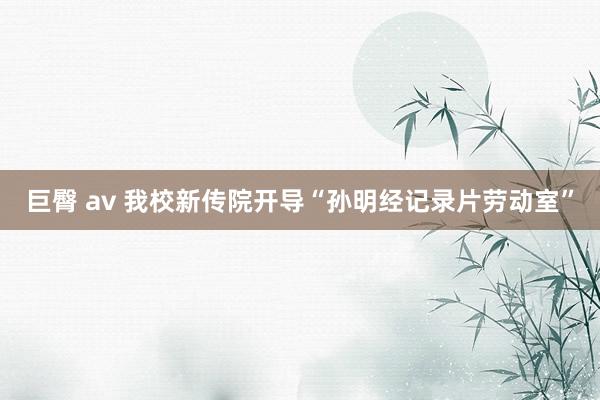 巨臀 av 我校新传院开导“孙明经记录片劳动室”