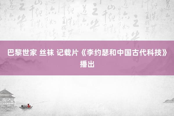 巴黎世家 丝袜 记载片《李约瑟和中国古代科技》播出