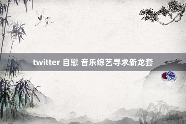 twitter 自慰 音乐综艺寻求新龙套