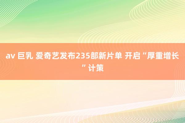 av 巨乳 爱奇艺发布235部新片单 开启“厚重增长”计策