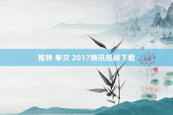 推特 拳交 2017腾讯视频下载