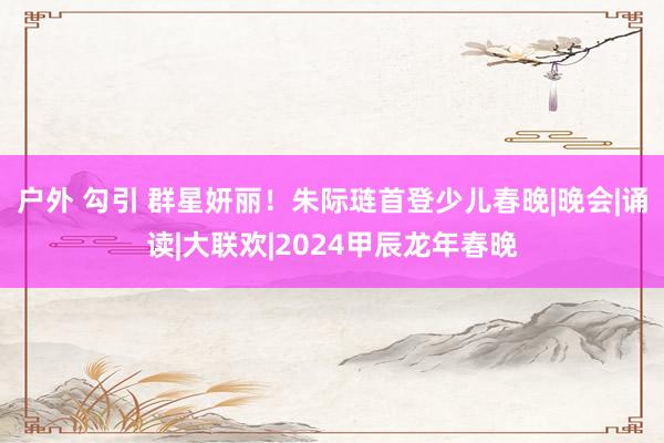 户外 勾引 群星妍丽！朱际琏首登少儿春晚|晚会|诵读|大联欢|2024甲辰龙年春晚