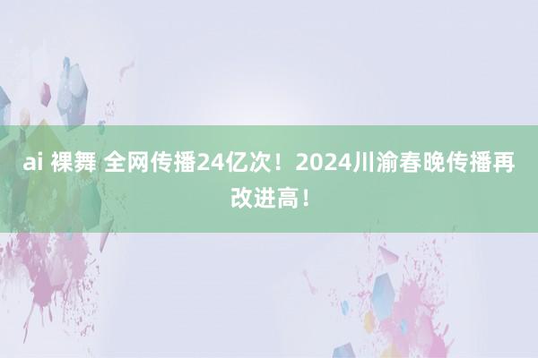 ai 裸舞 全网传播24亿次！2024川渝春晚传播再改进高！